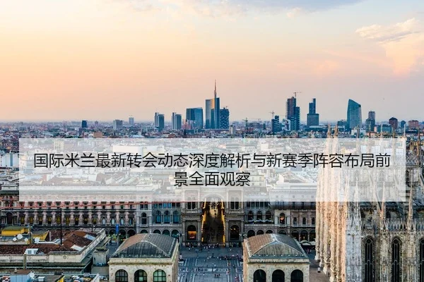 国际米兰最新转会动态深度解析与新赛季阵容布局前景全面观察