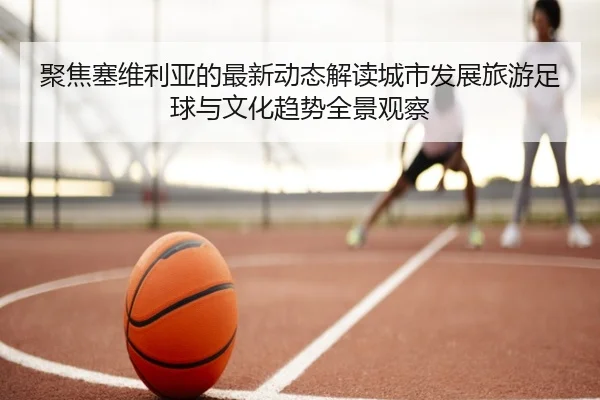 聚焦塞维利亚的最新动态解读城市发展旅游足球与文化趋势全景观察